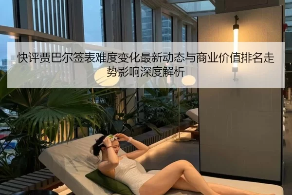 快评贾巴尔签表难度变化最新动态与商业价值排名走势影响深度解析