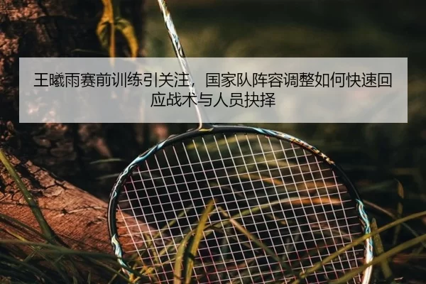 王曦雨赛前训练引关注，国家队阵容调整如何快速回应战术与人员抉择