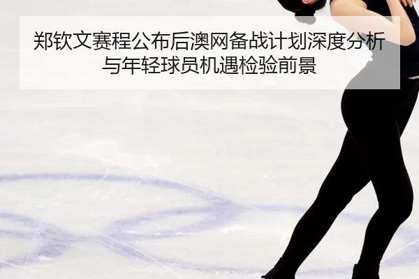 郑钦文赛程公布后澳网备战计划深度分析与年轻球员机遇检验前景