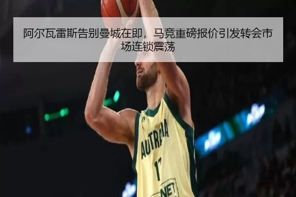 阿尔瓦雷斯告别曼城在即，马竞重磅报价引发转会市场连锁震荡